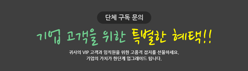 단체 구독 문의 기업 고객을 위한 특별한 혜택!! 귀사의 VIP 고객과 임직원을 위한 고품격 잡지를 선물하세요. 기업의 가치가 한단계 업그레이드 됩니다.